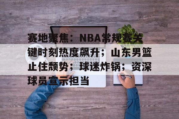 赛地聚焦：NBA常规赛关键时刻热度飙升；山东男篮止住颓势；球迷炸锅；资深球员宣示担当的简单介绍-开云体育