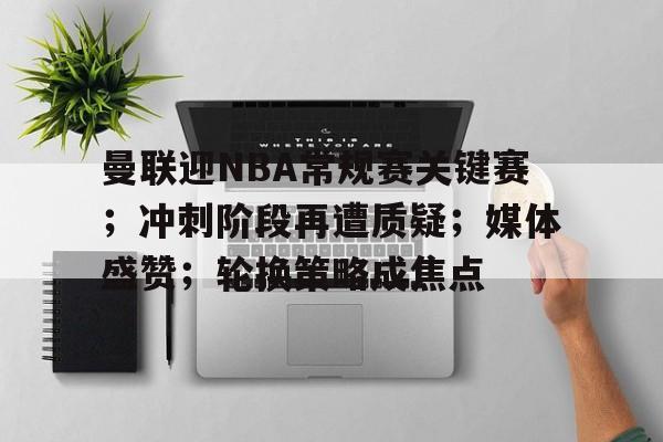 曼联迎NBA常规赛关键赛；冲刺阶段再遭质疑；媒体盛赞；轮换策略成焦点(曼联超长补时)-Yabo