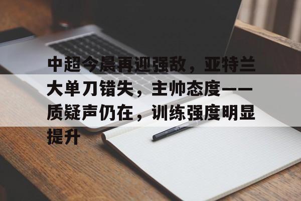 关于中超今晨再迎强敌，亚特兰大单刀错失，主帅态度——质疑声仍在，训练强度明显提升的信息-亚博官网